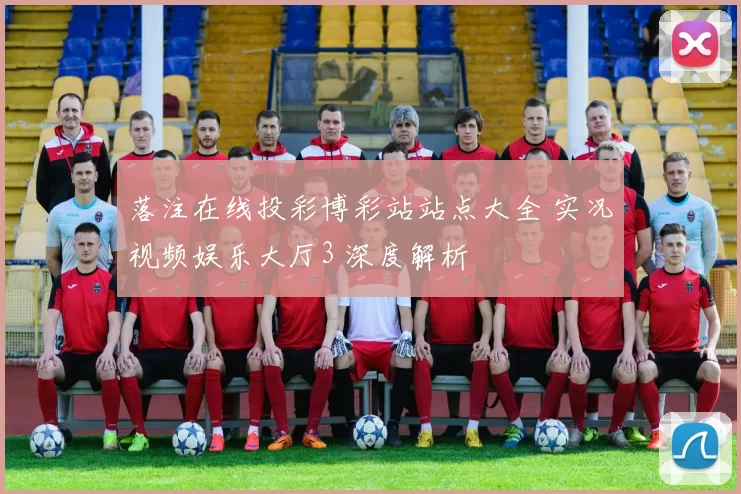 落注在线投彩博彩站站点大全 实况视频娱乐大厅3 深度解析